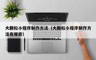 杞县大颗粒小程序制作方法（大颗粒小程序制作方法有哪些）